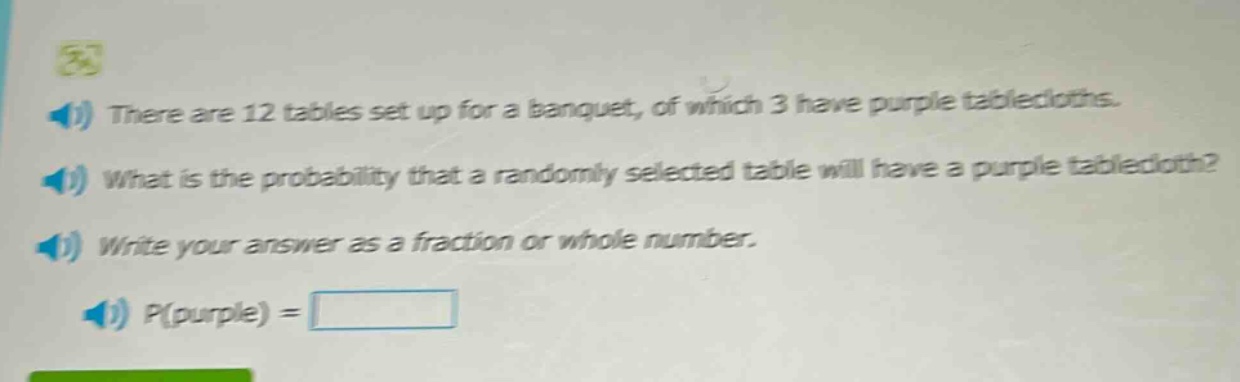 there are 12 tables set up for a banquet, of which 3 have purple tablecloths. what is the probability that a randomly selected table will have a purple tablecloth? write your answer as a fraction or whole number. p(purple) =