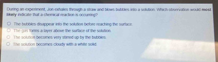 during an experiment, jon exhales through a straw and blows bubbles into a solution. which observation would most likely indicate that a chemical reaction is occurring?\nthe bubbles disappear into the solution before reaching the surface.\nthe gas forms a layer above the surface of the solution.\nthe solution becomes very stirred up by the bubbles.\nthe solution becomes cloudy with a white solid.