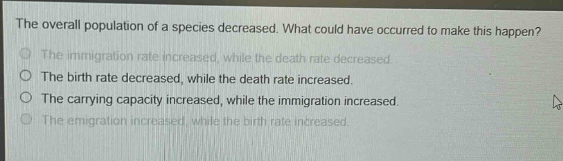 the overall population of a species decreased. what could have occurred to make this happen?\nthe immigration rate increased, while the death rate decreased.\nthe birth rate decreased, while the death rate increased.\nthe carrying capacity increased, while the immigration increased.\nthe emigration increased, while the birth rate increased.