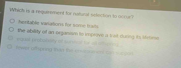 which is a requirement for natural selection to occur?\no heritable variations for some traits\no the ability of an organism to improve a trait during its lifetime\no equal probability of survival for all offspring\no fewer offspring than the environment can support
