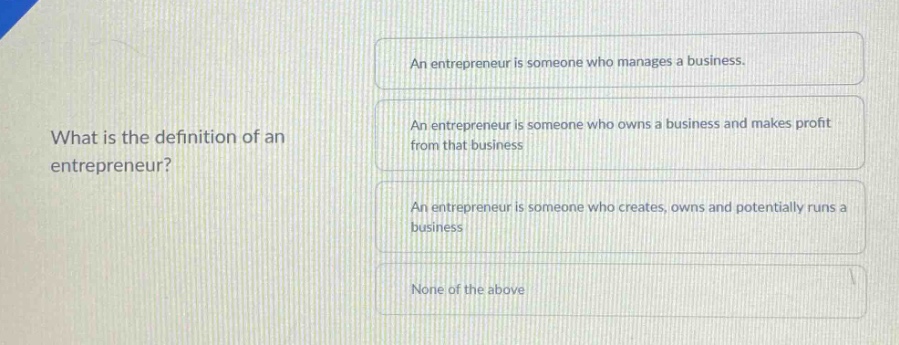what is the definition of an entrepreneur?\nan entrepreneur is someone who manages a business.\nan entrepreneur is someone who owns a business and makes profit from that business\nan entrepreneur is someone who creates, owns and potentially runs a business\nnone of the above