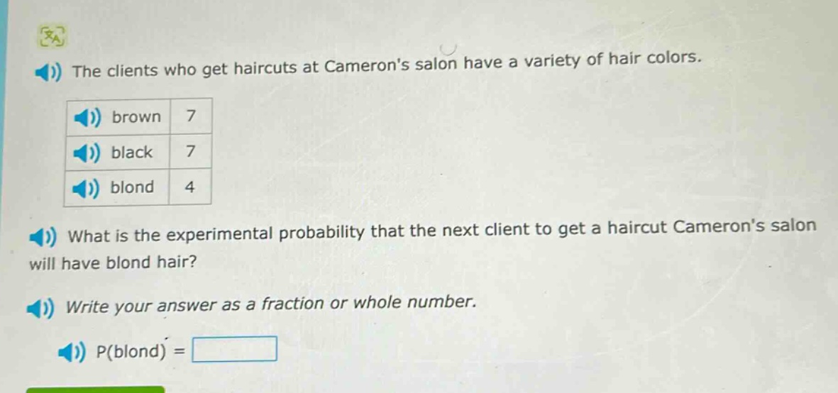 the clients who get haircuts at camerons salon have a variety of hair colors. brown 7 black 7 blond 4 what is the experimental probability that the next client to get a haircut camerons salon will have blond hair? write your answer as a fraction or whole number. p(blond) =