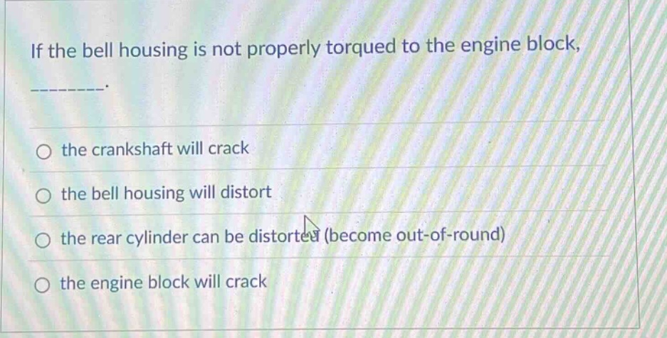if the bell housing is not properly torqued to the engine block, _________.\n○ the crankshaft will crack\n○ the bell housing will distort\n○ the rear cylinder can be distorted (become out - of - round)\n○ the engine block will crack