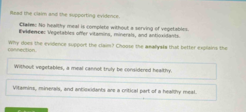 read the claim and the supporting evidence. claim: no healthy meal is complete without a serving of vegetables. evidence: vegetables offer vitamins, minerals, and antioxidants. why does the evidence support the claim? choose the analysis that better explains the connection. without vegetables, a meal cannot truly be considered healthy. vitamins, minerals, and antioxidants are a critical part of a healthy meal.