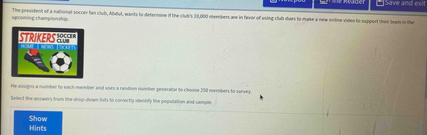 the president of a national soccer fan club, abdul, wants to determine if the clubs 10,000 members are in favor of using club dues to make a new online video to support their team in the upcoming championship. he assigns a number to each member and uses a random number generator to choose 250 members to survey. select the answers from the drop - down lists to correctly identify the population and sample.