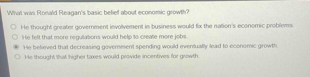 what was ronald reagans basic belief about economic growth?\nhe thought greater government involvement in business would fix the nations economic problems.\nhe felt that more regulations would help to create more jobs.\nhe believed that decreasing government spending would eventually lead to economic growth.\nhe thought that higher taxes would provide incentives for growth.