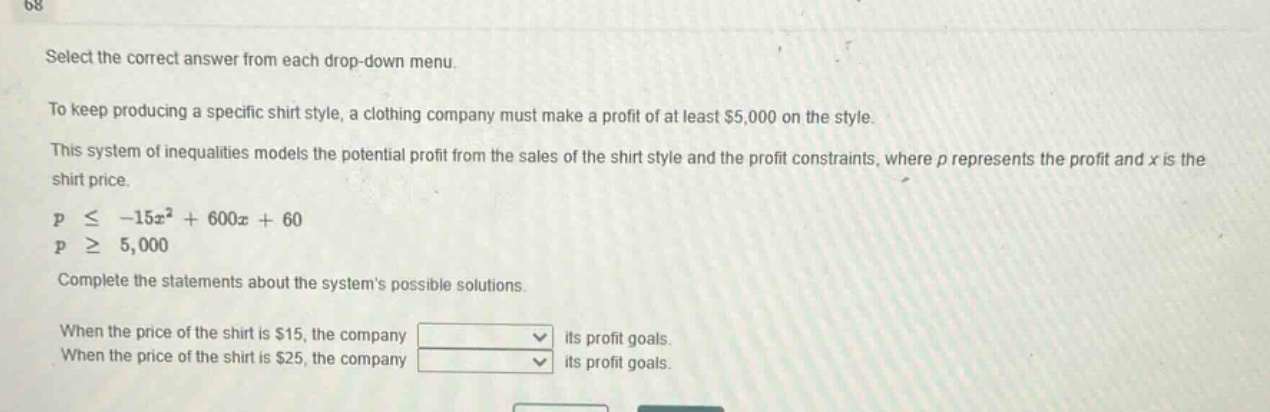 select the correct answer from each drop - down menu.\nto keep producing a specific shirt style, a clothing company must make a profit of at least $5,000 on the style.\nthis system of inequalities models the potential profit from the sales of the shirt style and the profit constraints, where $p$ represents the profit and $x$ is the shirt price.\n$pleq - 15x^{2}+600x + 60$\n$pgeq5,000$\ncomplete the statements about the systems possible solutions.\nwhen the price of the shirt is $15, the company \nwhen the price of the shirt is $25, the company