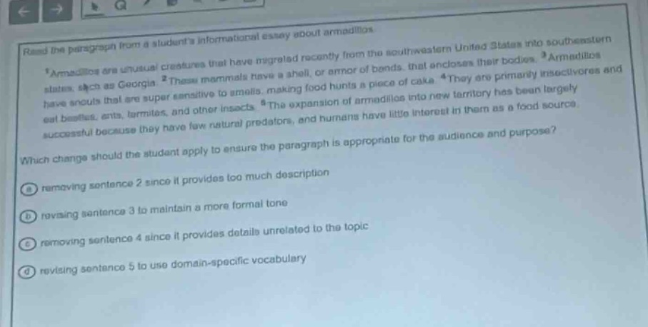 read the paragraph from a students informational essay about armadillos.\n1 armadillos are unusual creatures that have migrated recently from the southwestern united states into southeastern states, such as georgia. 2 these mammals have a shell, or armor of bands, that encloses their bodies. 3 armadillos have snouts that are super sensitive to smells, making food hunts a piece of cake. 4 they are primarily insectivores and eat beetles, ants, termites, and other insects. 5 the expansion of armadillos into new territory has been largely successful because they have few natural predators, and humans have little interest in them as a food source.\nwhich change should the student apply to ensure the paragraph is appropriate for the audience and purpose?\na removing sentence 2 since it provides too much description\nb revising sentence 3 to maintain a more formal tone\nc removing sentence 4 since it provides details unrelated to the topic\nd revising sentence 5 to use domain - specific vocabulary