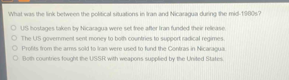 what was the link between the political situations in iran and nicaragua during the mid - 1980s?\no us hostages taken by nicaragua were set free after iran funded their release.\no the us government sent money to both countries to support radical regimes.\no profits from the arms sold to iran were used to fund the contras in nicaragua.\no both countries fought the ussr with weapons supplied by the united states.
