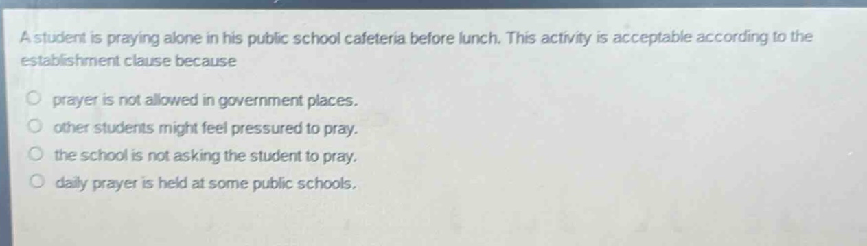 a student is praying alone in his public school cafeteria before lunch. this activity is acceptable according to the establishment clause because\nprayer is not allowed in government places.\nother students might feel pressured to pray.\nthe school is not asking the student to pray.\ndaily prayer is held at some public schools.