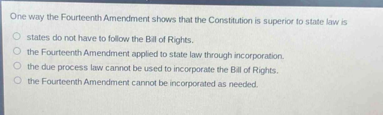 one way the fourteenth amendment shows that the constitution is superior to state law is\nstates do not have to follow the bill of rights.\nthe fourteenth amendment applied to state law through incorporation.\nthe due process law cannot be used to incorporate the bill of rights.\nthe fourteenth amendment cannot be incorporated as needed.