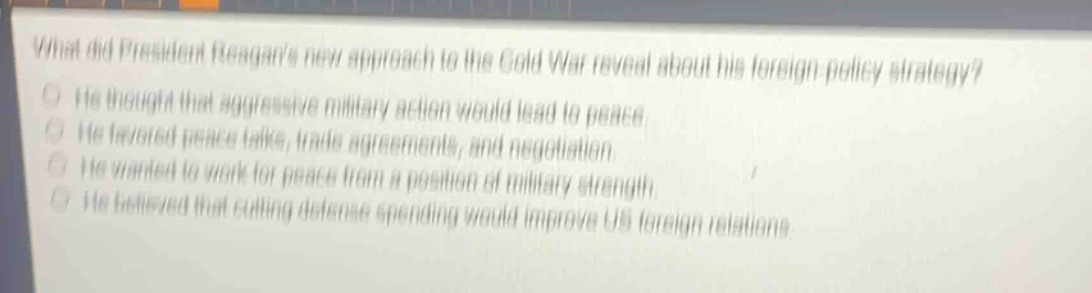 what did president reagans new approach to the cold war reveal about his foreign - policy strategy?\nhe thought that aggressive military action would lead to peace.\nhe favored peace talks, trade agreements, and negotiation.\nhe wanted to work for peace from a position of military strength.\nhe believed that cutting defense spending would improve us foreign relations.