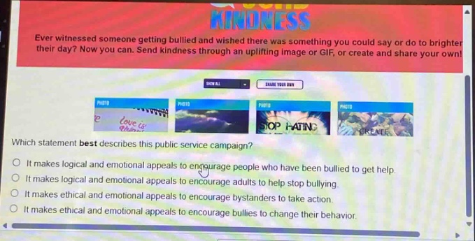 ever witnessed someone getting bullied and wished there was something you could say or do to brighten their day? now you can. send kindness through an uplifting image or gif, or create and share your own! which statement best describes this public - service campaign? it makes logical and emotional appeals to encourage people who have been bullied to get help. it makes logical and emotional appeals to encourage adults to help stop bullying. it makes ethical and emotional appeals to encourage bystanders to take action. it makes ethical and emotional appeals to encourage bullies to change their behavior.