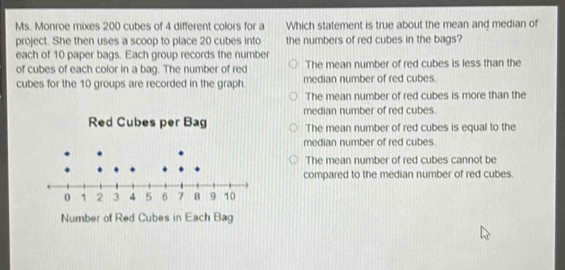 ms. monroe mixes 200 cubes of 4 different colors for a project. she then uses a scoop to place 20 cubes into each of 10 paper bags. each group records the number of cubes of each color in a bag. the number of red cubes for the 10 groups are recorded in the graph. red cubes per bag which statement is true about the mean and median of the numbers of red cubes in the bags? the mean number of red cubes is less than the median number of red cubes. the mean number of red cubes is more than the median number of red cubes. the mean number of red cubes is equal to the median number of red cubes. the mean number of red cubes cannot be compared to the median number of red cubes.