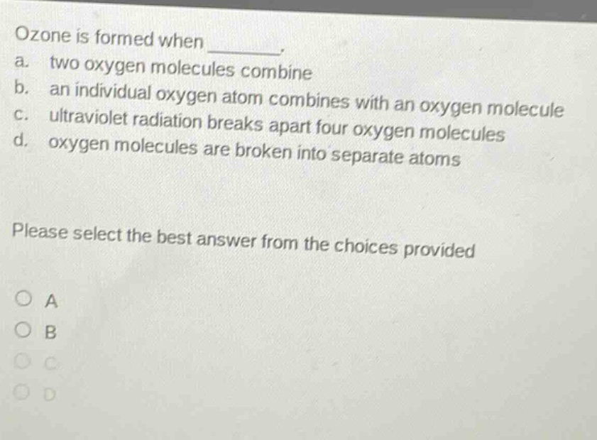 ozone is formed when ________. a. two oxygen molecules combine b. an individual oxygen atom combines with an oxygen molecule c. ultraviolet radiation breaks apart four oxygen molecules d. oxygen molecules are broken into separate atoms please select the best answer from the choices provided o a o b o c o d