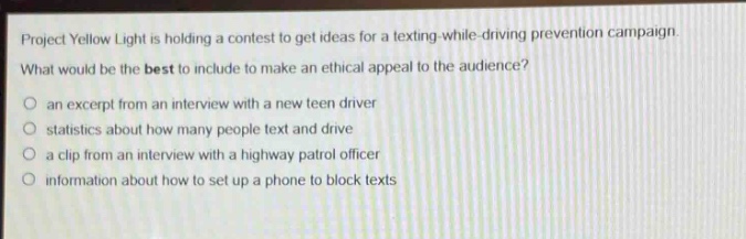 project yellow light is holding a contest to get ideas for a texting - while - driving prevention campaign. what would be the best to include to make an ethical appeal to the audience?\no an excerpt from an interview with a new teen driver\no statistics about how many people text and drive\no a clip from an interview with a highway patrol officer\no information about how to set up a phone to block texts