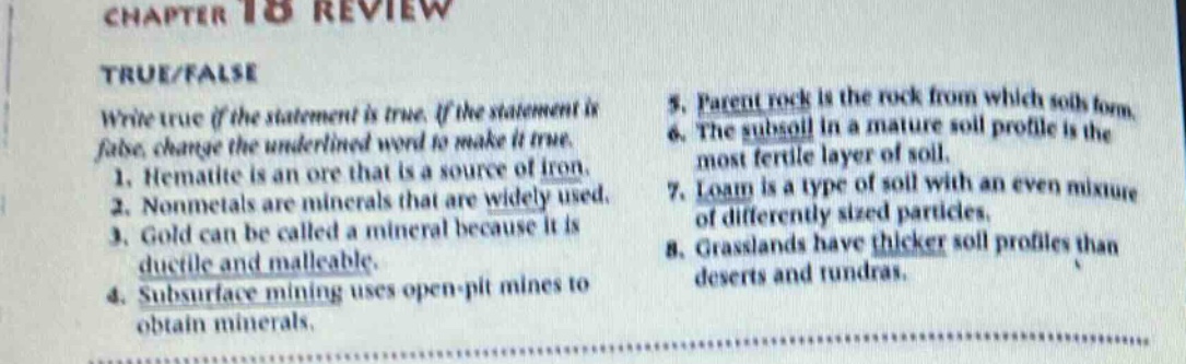 chapter 18 review\ntrue/false\nwrite true if the statement is true. if the statement is false, change the underlined word to make it true.\n1. hematite is an ore that is a source of iron.\n2. nonmetals are minerals that are widely used.\n3. gold can be called a mineral because it is ductile and malleable.\n4. subsurface mining uses open - pit mines to obtain minerals.\n5. parent rock is the rock from which soil forms.\n6. the subsoil in a mature soil profile is the most fertile layer of soil.\n7. loam is a type of soil with an even mixture of differently sized particles.\n8. grasslands have thicker soil profiles than deserts and tundras.