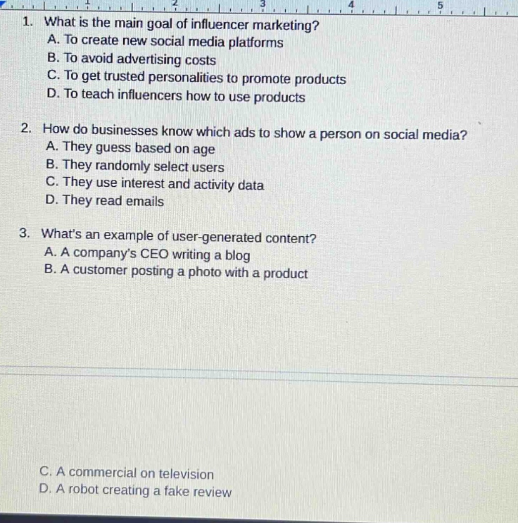 1. what is the main goal of influencer marketing?\na. to create new social media platforms\nb. to avoid advertising costs\nc. to get trusted personalities to promote products\nd. to teach influencers how to use products\n2. how do businesses know which ads to show a person on social media?\na. they guess based on age\nb. they randomly select users\nc. they use interest and activity data\nd. they read emails\n3. whats an example of user - generated content?\na. a companys ceo writing a blog\nb. a customer posting a photo with a product\nc. a commercial on television\nd. a robot creating a fake review