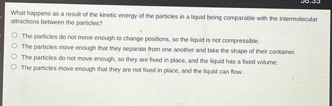 what happens as a result of the kinetic energy of the particles in a liquid being comparable with the intermolecular attractions between the particles?\no the particles do not move enough to change positions, so the liquid is not compressible.\no the particles move enough that they separate from one another and take the shape of their container.\no the particles do not move enough, so they are fixed in place, and the liquid has a fixed volume.\no the particles move enough that they are not fixed in place, and the liquid can flow.