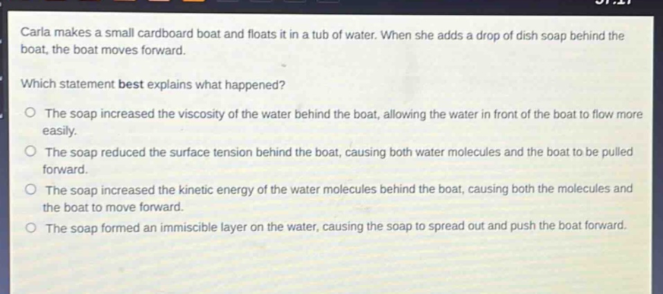 carla makes a small cardboard boat and floats it in a tub of water. when she adds a drop of dish soap behind the boat, the boat moves forward.\nwhich statement best explains what happened?\no the soap increased the viscosity of the water behind the boat, allowing the water in front of the boat to flow more easily.\no the soap reduced the surface tension behind the boat, causing both water molecules and the boat to be pulled forward.\no the soap increased the kinetic energy of the water molecules behind the boat, causing both the molecules and the boat to move forward.\no the soap formed an immiscible layer on the water, causing the soap to spread out and push the boat forward.