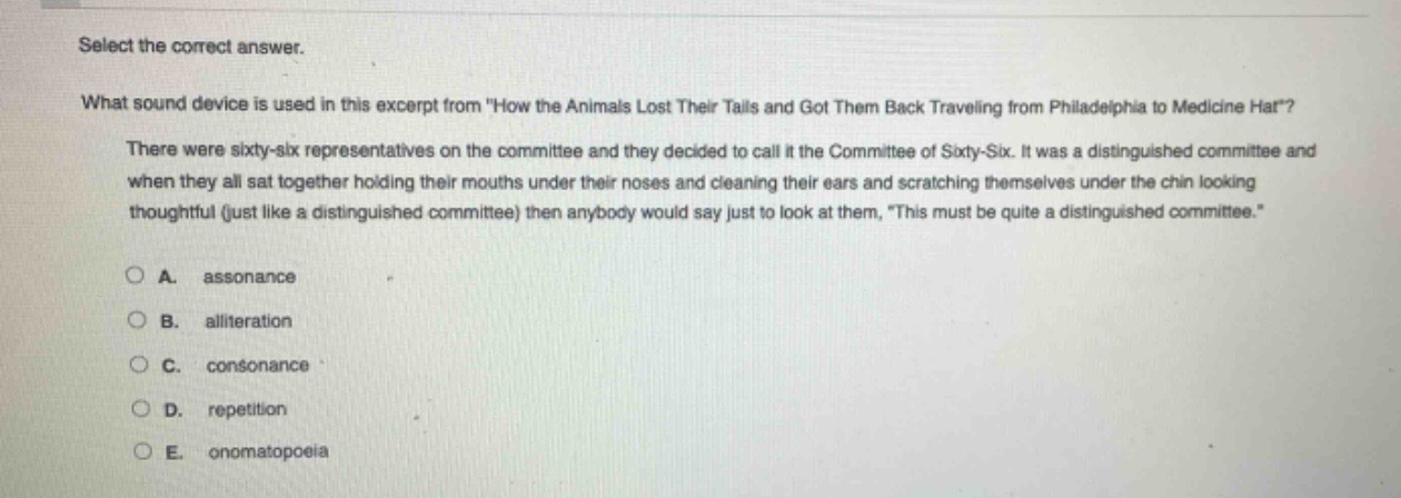 select the correct answer.\nwhat sound device is used in this excerpt from \how the animals lost their tails and got them back traveling from philadelphia to medicine hat\?\nthere were sixty - six representatives on the committee and they decided to call it the committee of sixty - six. it was a distinguished committee and when they all sat together holding their mouths under their noses and cleaning their ears and scratching themselves under the chin looking thoughtful (just like a distinguished committee) then anybody would say just to look at them, \this must be quite a distinguished committee.\\na. assonance\nb. alliteration\nc. consonance\nd. repetition\ne. onomatopoeia