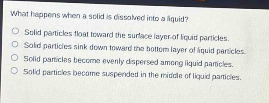 what happens when a solid is dissolved into a liquid?\no solid particles float toward the surface layer of liquid particles.\no solid particles sink down toward the bottom layer of liquid particles.\no solid particles become evenly dispersed among liquid particles.\no solid particles become suspended in the middle of liquid particles.