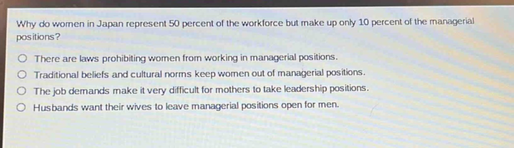 why do women in japan represent 50 percent of the workforce but make up only 10 percent of the managerial positions?\no there are laws prohibiting women from working in managerial positions.\no traditional beliefs and cultural norms keep women out of managerial positions.\no the job demands make it very difficult for mothers to take leadership positions.\no husbands want their wives to leave managerial positions open for men.