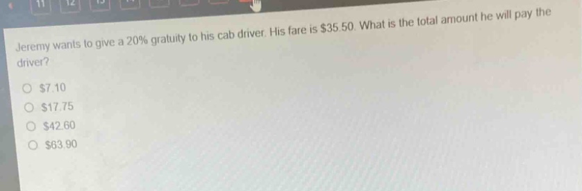 jeremy wants to give a 20% gratuity to his cab driver. his fare is $35.50. what is the total amount he will pay the driver?\n$7.10\n$17.75\n$42.60\n$63.90