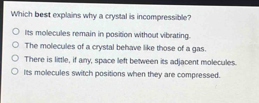which best explains why a crystal is incompressible?\no its molecules remain in position without vibrating.\no the molecules of a crystal behave like those of a gas.\no there is little, if any, space left between its adjacent molecules.\no its molecules switch positions when they are compressed.