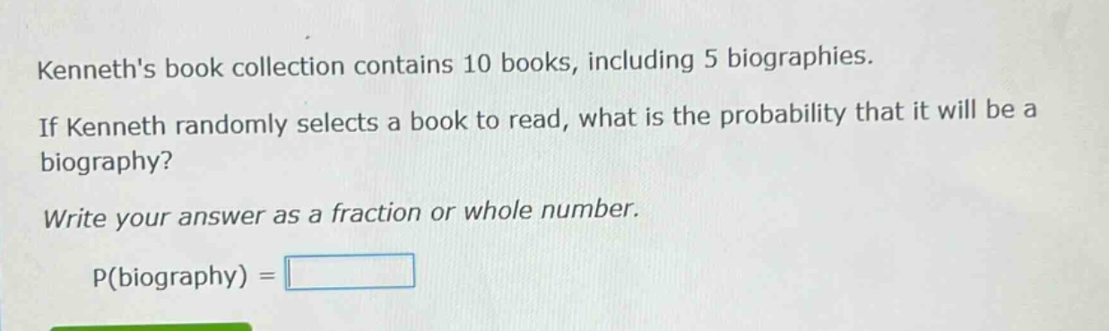 kenneths book collection contains 10 books, including 5 biographies. if kenneth randomly selects a book to read, what is the probability that it will be a biography? write your answer as a fraction or whole number. p(biography) =