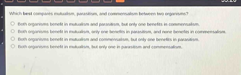 which best compares mutualism, parasitism, and commensalism between two organisms?\nboth organisms benefit in mutualism and parasitism, but only one benefits in commensalism.\nboth organisms benefit in mutualism, only one benefits in parasitism, and none benefits in commensalism.\nboth organisms benefit in mutualism and commensalism, but only one benefits in parasitism.\nboth organisms benefit in mutualism, but only one in parasitism and commensalism.
