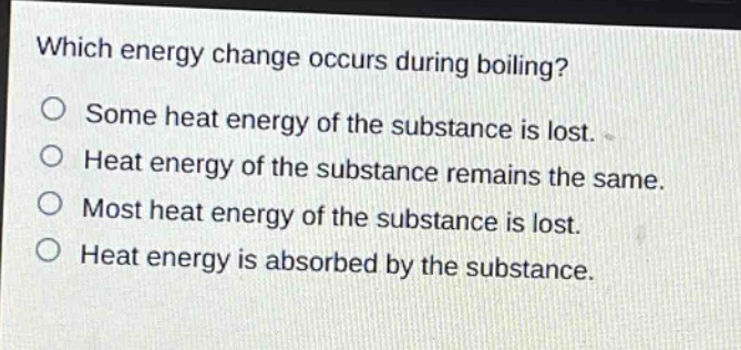 which energy change occurs during boiling?\no some heat energy of the substance is lost.\no heat energy of the substance remains the same.\no most heat energy of the substance is lost.\no heat energy is absorbed by the substance.