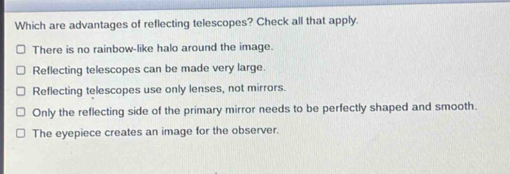 which are advantages of reflecting telescopes? check all that apply.\nthere is no rainbow - like halo around the image.\nreflecting telescopes can be made very large.\nreflecting telescopes use only lenses, not mirrors.\nonly the reflecting side of the primary mirror needs to be perfectly shaped and smooth.\nthe eyepiece creates an image for the observer.