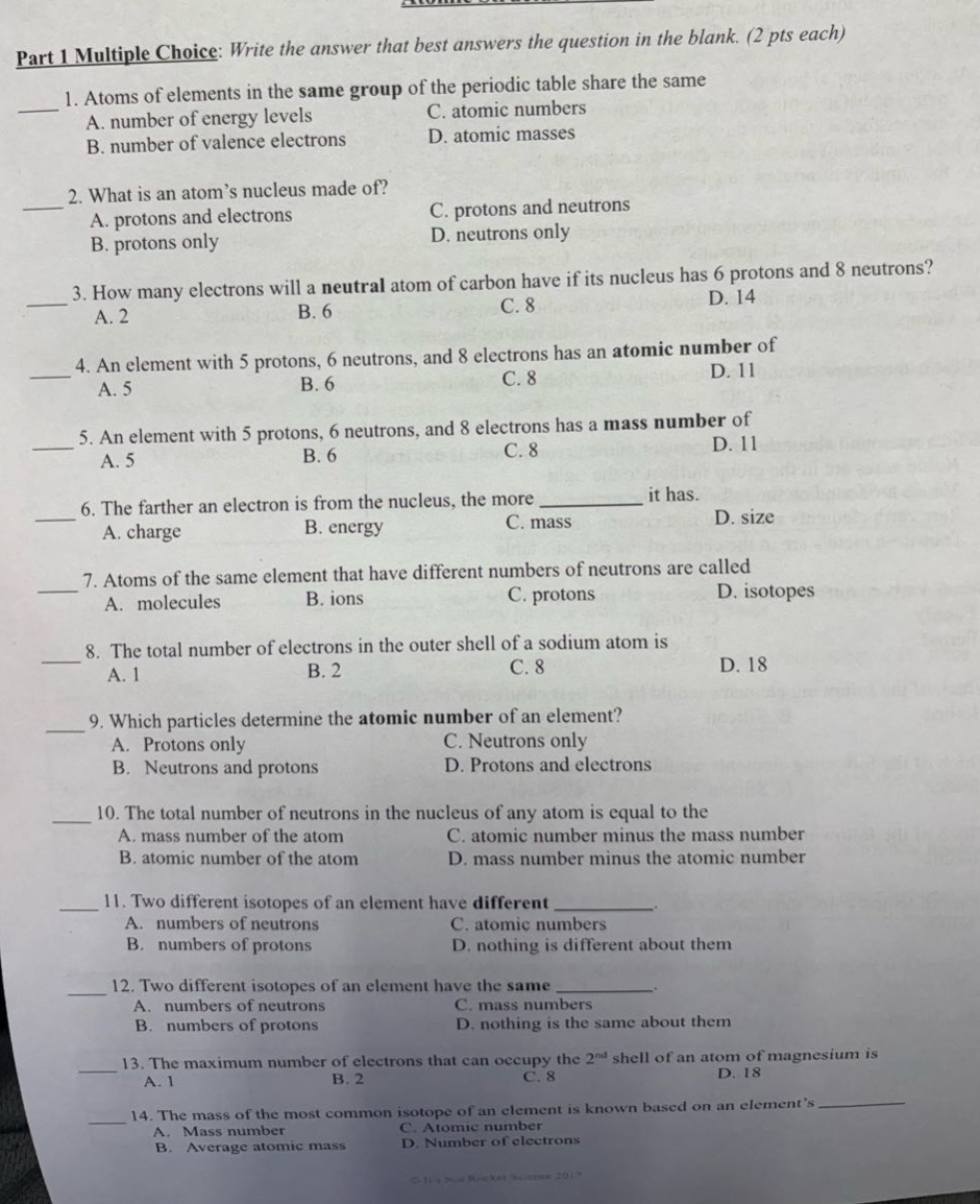 part 1 multiple choice: write the answer that best answers the question in the blank. (2 pts each)\n1. atoms of elements in the same group of the periodic table share the same\na. number of energy levels c. atomic numbers\nb. number of valence electrons d. atomic masses\n2. what is an atom’s nucleus made of?\na. protons and electrons c. protons and neutrons\nb. protons only d. neutrons only\n3. how many electrons will a neutral atom of carbon have if its nucleus has 6 protons and 8 neutrons?\na. 2 b. 6 c. 8 d. 14\n4. an element with 5 protons, 6 neutrons, and 8 electrons has an atomic number.\na. 5 b. 6 c. 8 d. 11\n5. an element with 5 protons, 6 neutrons, and 8 electrons has a mass number of\na. 5 b. 6 c. 8 d. 11\n6. the farther an electron is from the nucleus, the more __________ it has.\na. charge b. energy c. mass d. size\n7. atoms of the same element that have different numbers of neutrons are called\na. molecules b. ions c. protons d. isotopes\n8. the total number of electrons in the outer shell of a sodium atom is\na. 1 b. 2 c. 8 d. 18\n9. which particles determine the atomic number of an element?\na. protons only c. neutrons only\nb. neutrons and protons d. protons and electrons\n10. the total number of neutrons in the nucleus of any atom is equal to the\na. mass number of the atom c. atomic number minus the mass number\nb. atomic number of the atom d. mass number minus the atomic number\n11. two different isotopes of an element have different __________.\na. numbers of neutrons c. atomic numbers\nb. numbers of protons d. nothing is different about them\n12. two different isotopes of an element have the same __________.\na. numbers of neutrons c. mass numbers\nb. numbers of protons d. nothing is the same about them\n13. the maximum number of electrons that can occupy the 2nd shell of an atom of magnesium is\na. 1 b. 2 c. 8 d. 18\n14. the mass of the most common isotope of an element is known based on an element’s __________.\na. mass number c. atomic number\nb. average atomic mass d. number of electrons