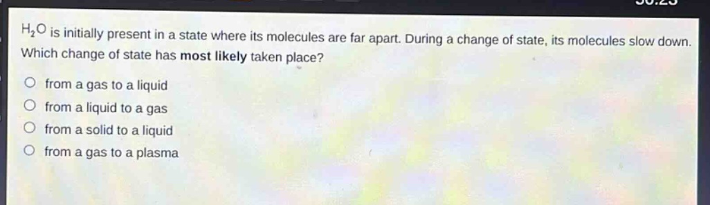 h₂o is initially present in a state where its molecules are far apart. during a change of state, its molecules slow down. which change of state has most likely taken place?\nfrom a gas to a liquid\nfrom a liquid to a gas\nfrom a solid to a liquid\nfrom a gas to a plasma