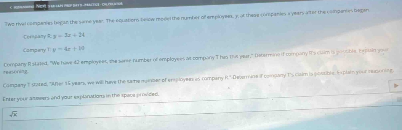two rival companies began the same year. the equations below model the number of employees, y, at these companies x years after the companies began.\ncompany r: y = 3x + 24\ncompany t: y = 4x + 10\ncompany r stated, \we have 42 employees, the same number of employees as company t has this year.\ determine if company rs claim is possible. explain your reasoning.\ncompany t stated, \after 15 years, we will have the same number of employees as company r.\ determine if company ts claim is possible. explain your reasoning.\nenter your answers and your explanations in the space provided.