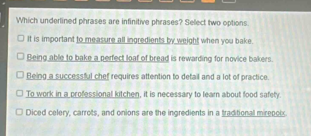 which underlined phrases are infinitive phrases? select two options.\n□ it is important to measure all ingredients by weight when you bake.\n□ being able to bake a perfect loaf of bread is rewarding for novice bakers.\n□ being a successful chef requires attention to detail and a lot of practice.\n□ to work in a professional kitchen, it is necessary to learn about food safety.\n□ diced celery, carrots, and onions are the ingredients in a traditional mirepoix.