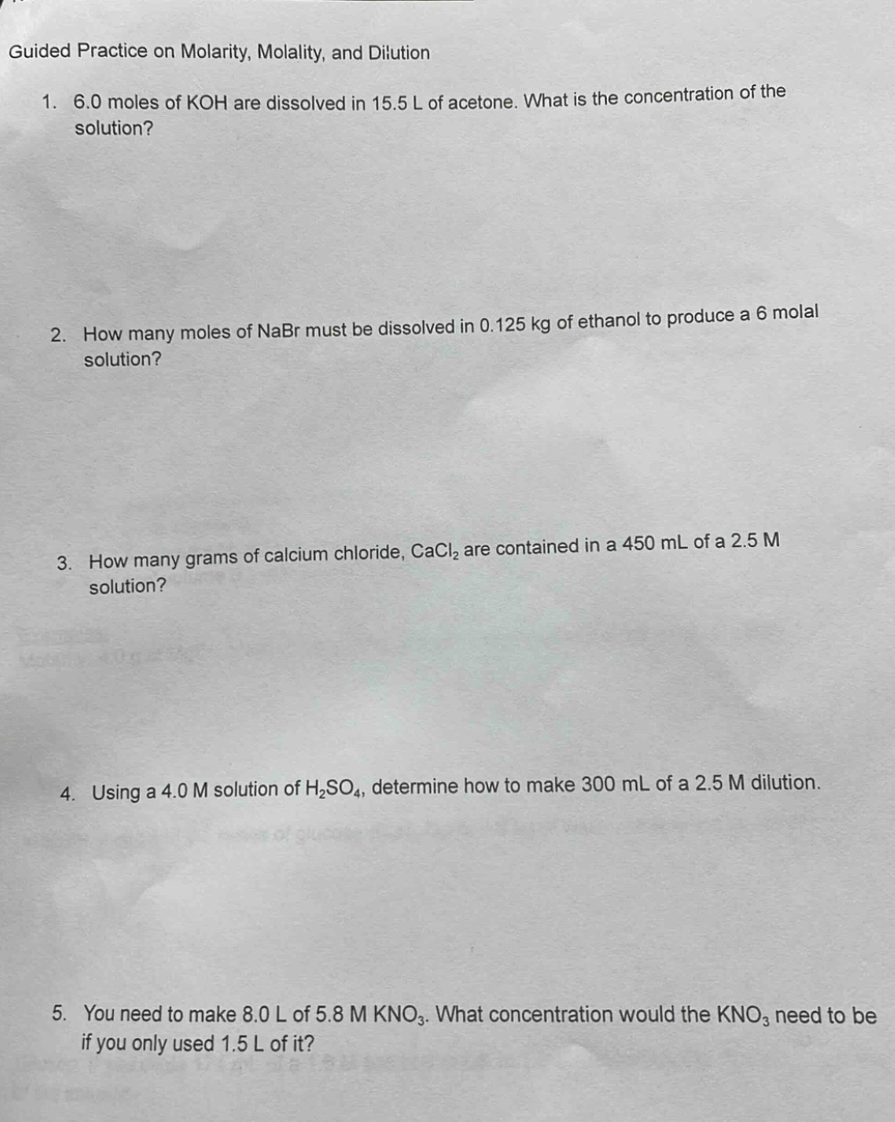 guided practice on molarity, molality, and dilution\n1. 6.0 moles of koh are dissolved in 15.5 l of acetone. what is the concentration of the solution?\n2. how many moles of nabr must be dissolved in 0.125 kg of ethanol to produce a 6 molal solution?\n3. how many grams of calcium chloride, cacl₂ are contained in a 450 ml of a 2.5 m solution?\n4. using a 4.0 m solution of h₂so₄, determine how to make 300 ml of a 2.5 m dilution.\n5. you need to make 8.0 l of 5.8 m kno₃. what concentration would the kno₃ need to be if you only used 1.5 l of it?