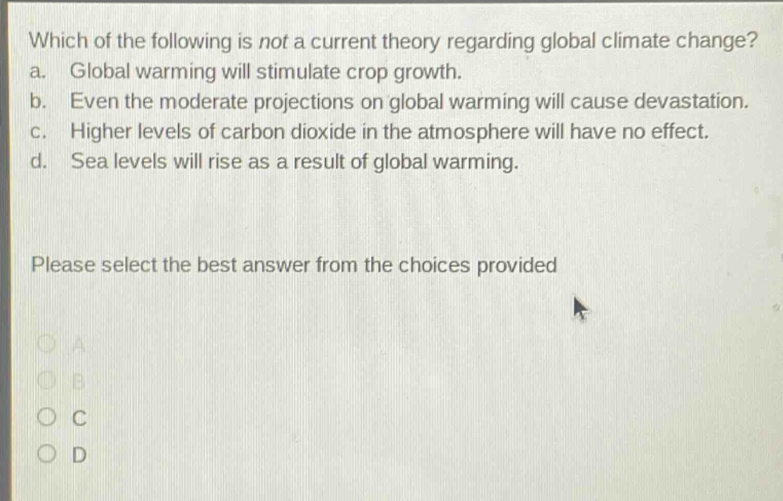 which of the following is not a current theory regarding global climate change? a. global warming will stimulate crop growth. b. even the moderate projections on global warming will cause devastation. c. higher levels of carbon dioxide in the atmosphere will have no effect. d. sea levels will rise as a result of global warming. please select the best answer from the choices provided