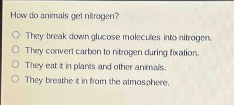 how do animals get nitrogen?\nthey break down glucose molecules into nitrogen.\nthey convert carbon to nitrogen during fixation.\nthey eat it in plants and other animals.\nthey breathe it in from the atmosphere.
