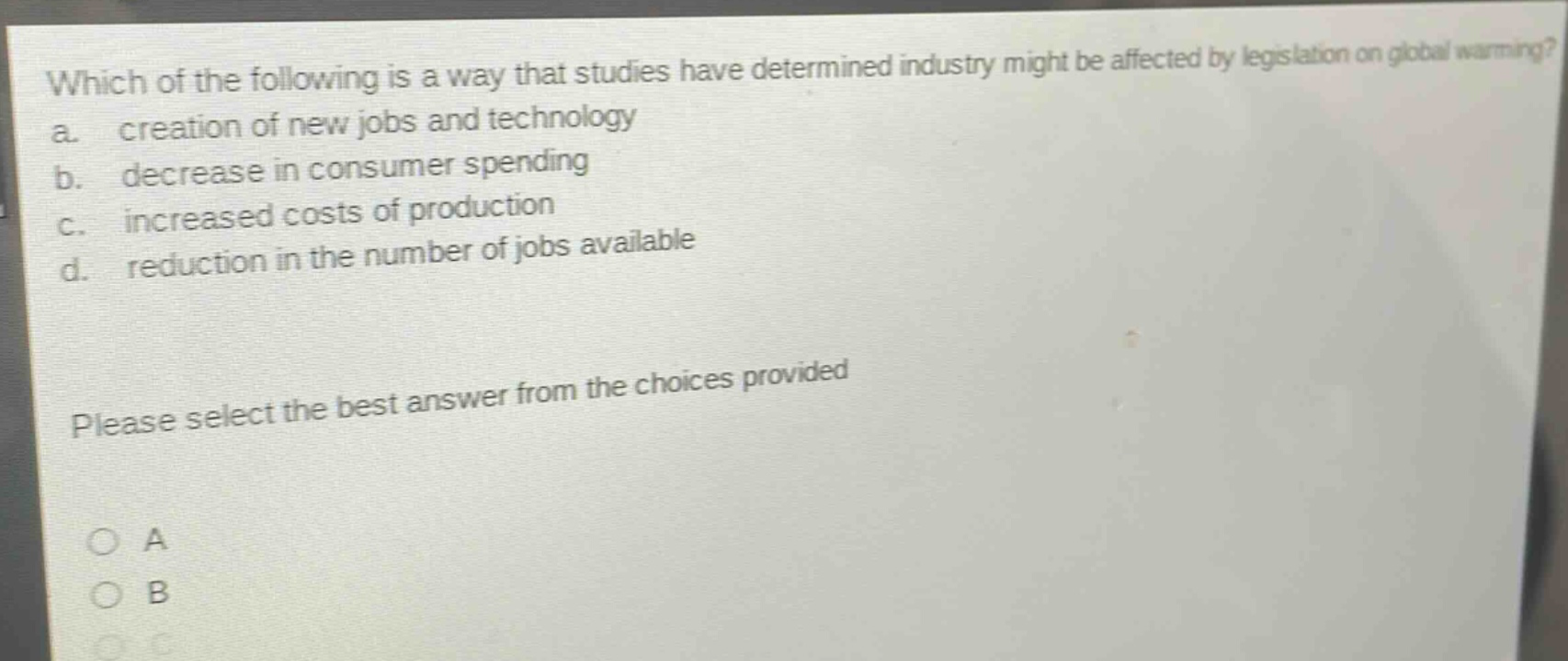 which of the following is a way that studies have determined industry might be affected by legislation on global warming? a. creation of new jobs and technology b. decrease in consumer spending c. increased costs of production d. reduction in the number of jobs available please select the best answer from the choices provided