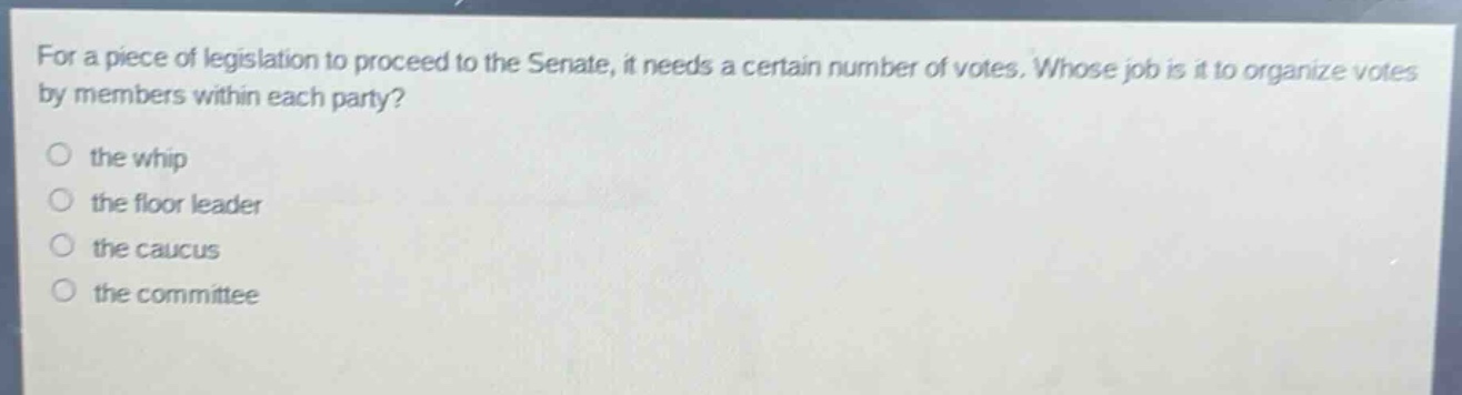 for a piece of legislation to proceed to the senate, it needs a certain number of votes. whose job is it to organize votes by members within each party?\n○ the whip\n○ the floor leader\n○ the caucus\n○ the committee