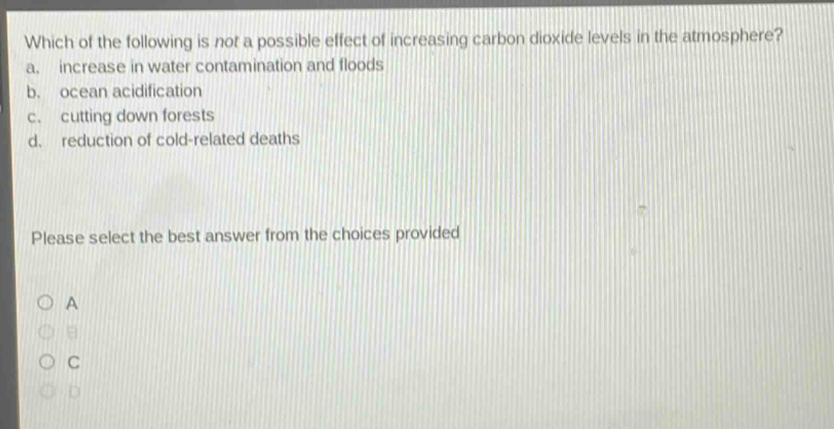 which of the following is not a possible effect of increasing carbon dioxide levels in the atmosphere? a. increase in water contamination and floods b. ocean acidification c. cutting down forests d. reduction of cold - related deaths please select the best answer from the choices provided