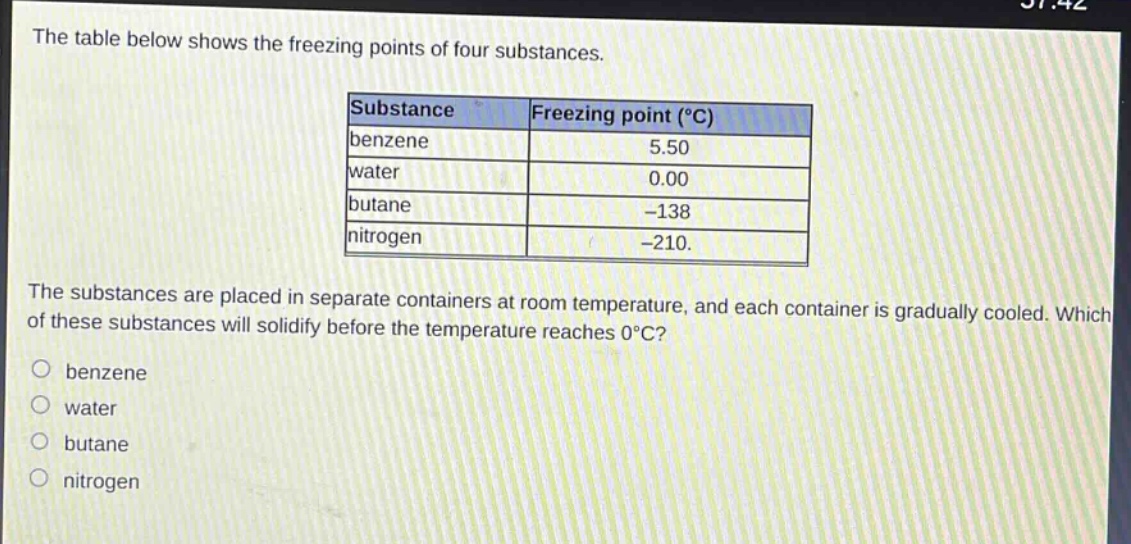 the table below shows the freezing points of four substances.\nsubstance|freezing point (°c)\nbenzene|5.50\nwater|0.00\nbutane|-138\nnitrogen|-210.\nthe substances are placed in separate containers at room temperature, and each container is gradually cooled. which of these substances will solidify before the temperature reaches 0°c?\nobenzene\nwater\nbutane\nnitrogen