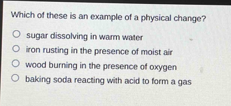 which of these is an example of a physical change?\no sugar dissolving in warm water\no iron rusting in the presence of moist air\no wood burning in the presence of oxygen\no baking soda reacting with acid to form a gas