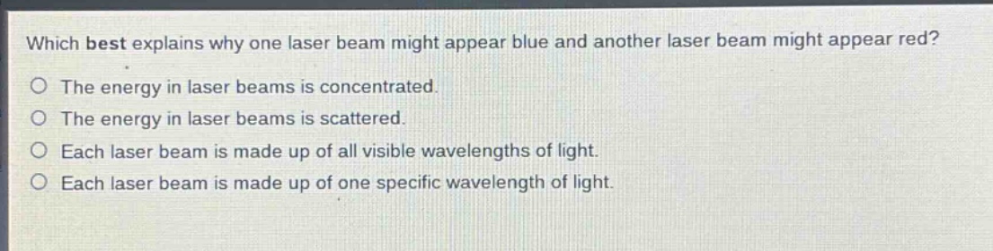 which best explains why one laser beam might appear blue and another laser beam might appear red?\nthe energy in laser beams is concentrated.\nthe energy in laser beams is scattered.\neach laser beam is made up of all visible wavelengths of light.\neach laser beam is made up of one specific wavelength of light.