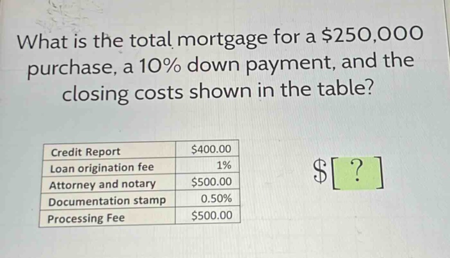 what is the total mortgage for a $250,000 purchase, a 10% down payment, and the closing costs shown in the table?\n|credit report|$400.00|\n|loan origination fee|1%|\n|attorney and notary|$500.00|\n|documentation stamp|0.50%|\n|processing fee|$500.00|