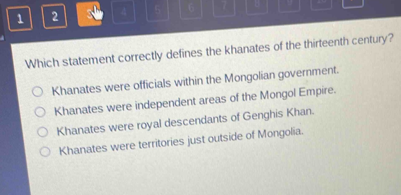 which statement correctly defines the khanates of the thirteenth century?\nkhanates were officials within the mongolian government.\nkhanates were independent areas of the mongol empire.\nkhanates were royal descendants of genghis khan.\nkhanates were territories just outside of mongolia.
