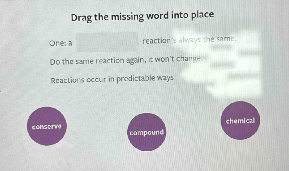 drag the missing word into place\none: a reaction’s always the same,\ndo the same reaction again, it won’t change.\nreactions occur in predictable ways\nconserve\ncompound\nchemical