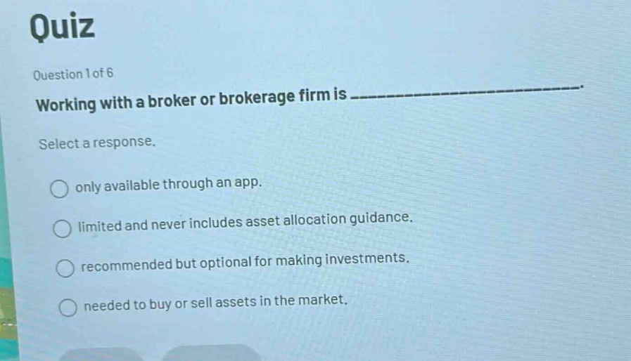 quiz\nquestion 1 of 6\nworking with a broker or brokerage firm is ______________.\nselect a response.\nonly available through an app.\nlimited and never includes asset allocation guidance.\nrecommended but optional for making investments.\nneeded to buy or sell assets in the market.